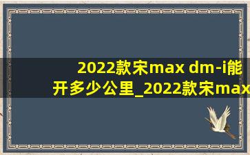 2022款宋max dm-i能开多少公里_2022款宋max dm-i